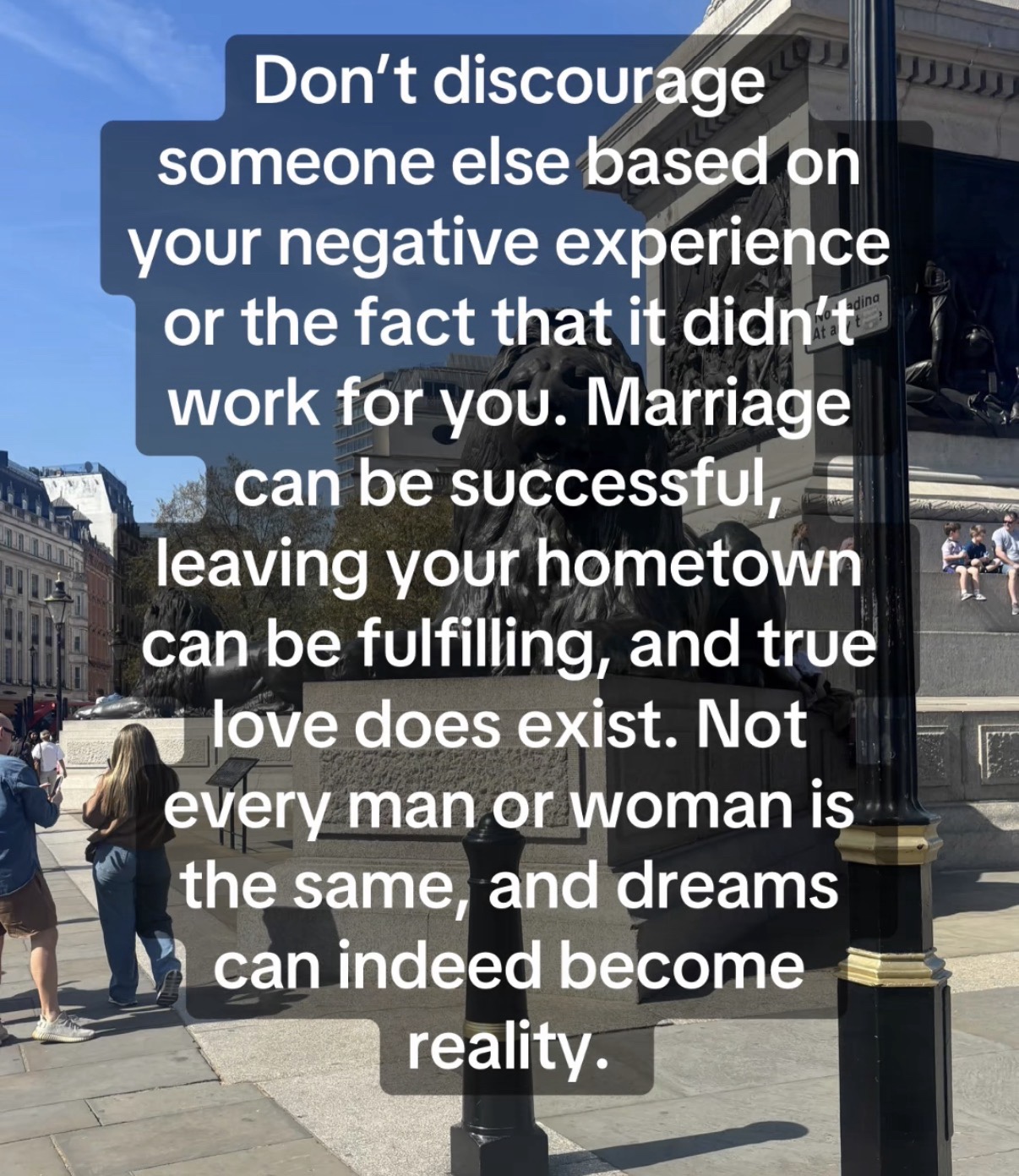 Donāt discourage someone else based on your negative experience or the fact that it didnāt work for you. Marriage can be successful, leaving your hometown can be fulfilling, and true love does exist. Not every man or woman is the same, and dreams can indeed become reality.