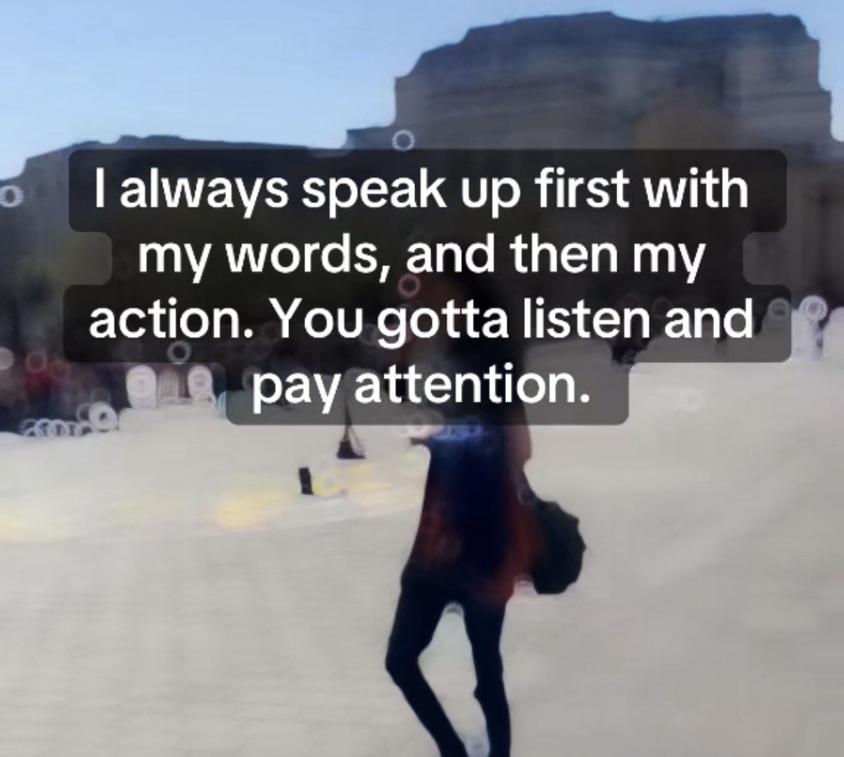 I always speak up first with my words, and then my action. You gotta listen and pay attention.
