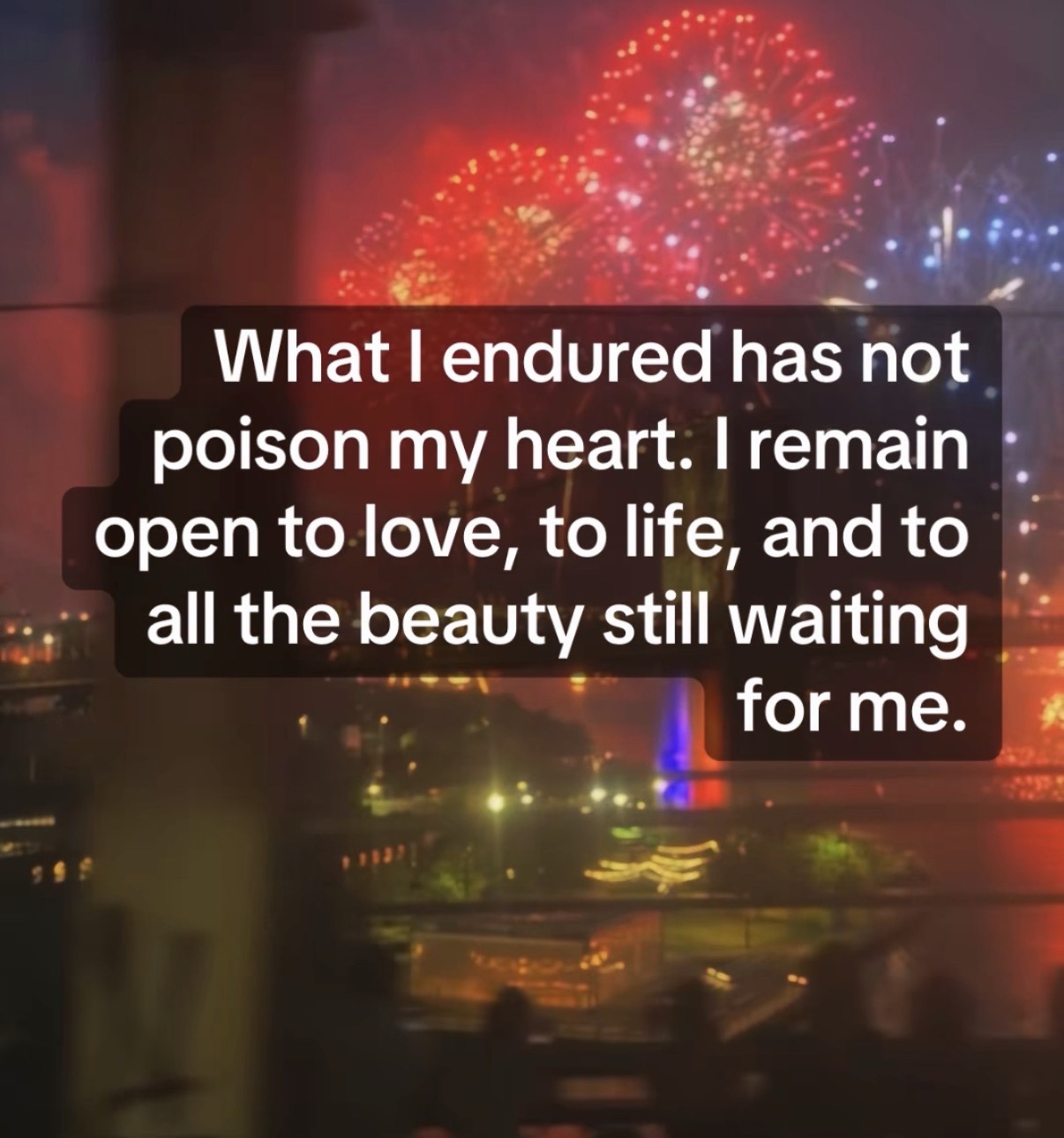 What I endured has not poison my heart. I remain open to love, to life, and to all the beauty still waiting for me.