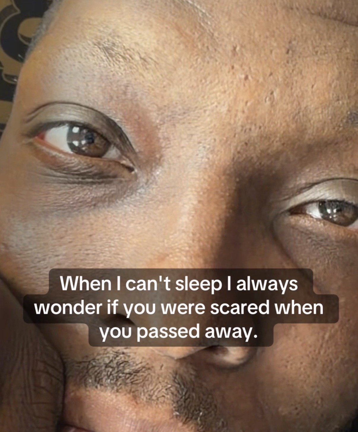 When I can’t sleep I always wonder if you were scared when you passed away.